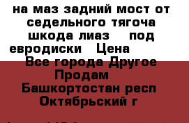 .на маз.задний мост от седельного тягоча шкода-лиаз110 под евродиски › Цена ­ 40 000 - Все города Другое » Продам   . Башкортостан респ.,Октябрьский г.